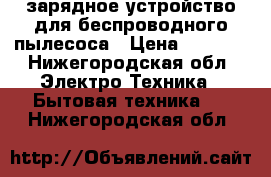 зарядное устройство для беспроводного пылесоса › Цена ­ 2 000 - Нижегородская обл. Электро-Техника » Бытовая техника   . Нижегородская обл.